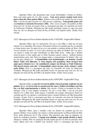 Queridos filhos, não desanimeis ante vossas dificuldades. Confiai no Senhor.
Deus está muito perto de vós. Não recueis. Uma nova aurora surgirá nesta terra
para o bem dos Meus pobres filhos. Dobrai vossos joelhos em oração. Eu sou a vossa
Mãe e vim do céu para socorrer-vos. Não percais a esperança. Uma grande graça virá
e os homens se tornarão fervorosos e fiéis. Abri vossos corações. Eu pedirei ao Meu
Jesus por vós. Avante sem medo. Esta é a mensagem que hoje vos transmito em nome
da Santíssima Trindade. Obrigada por Me terdes permitido reunir-vos aqui por mais
uma vez. Eu vos abençôo em nome do Pai, do Filho e do Espírito Santo. Amém. Ficai
em paz.


2.812- Mensagem de Nossa Senhora Rainha da Paz 17/03/2007- Angüera/BA Sábado.

        Queridos filhos, não vos atemorizeis. Eu sou a vossa Mãe e venho do céu para
chamar-vos à santidade. Não recueis. Permanecei firmes no caminho que Eu vos apontei
ao longo destes anos. Eu quero levar-vos a um ardente e continuo desejo de Deus. Abri
vossos corações ao amor. A vossa vida é preciosa aos olhos do Senhor. Ele vos ama e
vos chama a serdes em tudo semelhantes ao Meu Filho Jesus. Sabei que o Senhor
reservou para os Seus aquilo que os olhos humanos jamais viram e nenhum homem
experimentou nesta vida. Falo-vos porque tenho o consentimento do Senhor. Não vim
do céu para obrigar-vos. A humanidade será transformada e os homens viverão
felizes. Tudo será diferente. A vossa alegria será grandiosa. Deus enviará Seus
anjos para orientar-vos e vós caminhareis sempre em direção ao Todo Poderoso.
Não haverá morte, nem dor. A humanidade estará em paz. Jesus reinará e todos
serão felizes. Esta é a mensagem que hoje vos transmito em nome da Santíssima
Trindade. Obrigada por Me terdes permitido reunir-vos aqui por mais uma vez. Eu vos
abençôo em nome do Pai, do Filho e do Espírito Santo. Amém. Ficai em paz.


2.813- Mensagem de Nossa Senhora Rainha da Paz 20/03/2007- Angüera/BA Terça.

       Queridos filhos, a casa do rei será invadida e haverá grande confusão em seu
palácio. Rezai. As trevas irão ao encontro da luz, mas o Senhor irá brilhar com Sua
luz e os fieis experimentarão a vitória. Não recueis. Confiai na bondade de Deus e
entregai a Ele a vossa própria existência. Eu sou a vossa Mãe e vim do céu para
oferecer-vos o Meu amor. Sede mansos e humildes de coração. Permanecei firmes no
caminho que Eu vos apontei e contribuireis para o triunfo definitivo do Meu Imaculado
Coração. Avante. Esta é a mensagem que hoje vos transmito em nome da Santíssima
Trindade. Obrigada por Me terdes permitido reunir-vos aqui por mais uma vez. Eu vos
abençôo em nome do Pai, do Filho e do Espírito Santo. Amém. Ficai em paz.

2.814- Mensagem de Nossa Senhora Rainha da Paz 22/03/2007- Angüera/BA Quinta.

        Queridos filhos, amai a verdade e não vos afasteis do caminho que Eu vos
apontei. Dobrai vossos joelhos em oração e confiai plenamente na Misericórdia do Meu
Jesus. Sede defensores da fé. Não recueis. Não permitais que nada ou ninguém vos
afaste da verdadeira doutrina. A Igreja será abalada e uma grande divisão se dará.
Abraçai a verdade. Não vos esqueçais de tudo aquilo que Eu vos falei no passado. Sede
fortes. Quem está com o Senhor será vitorioso. Esta é a mensagem que hoje vos
 