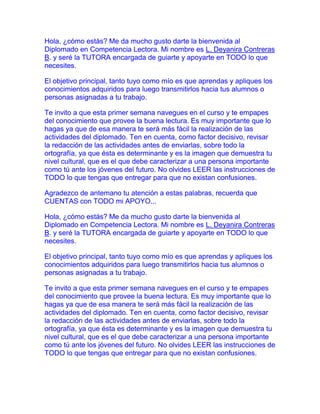 Hola, ¿cómo estás? Me da mucho gusto darte la bienvenida al
Diplomado en Competencia Lectora. Mi nombre es L. Deyanira Contreras
B. y seré la TUTORA encargada de guiarte y apoyarte en TODO lo que
necesites.

El objetivo principal, tanto tuyo como mío es que aprendas y apliques los
conocimientos adquiridos para luego transmitirlos hacia tus alumnos o
personas asignadas a tu trabajo.

Te invito a que esta primer semana navegues en el curso y te empapes
del conocimiento que provee la buena lectura. Es muy importante que lo
hagas ya que de esa manera te será más fácil la realización de las
actividades del diplomado. Ten en cuenta, como factor decisivo, revisar
la redacción de las actividades antes de enviarlas, sobre todo la
ortografía, ya que ésta es determinante y es la imagen que demuestra tu
nivel cultural, que es el que debe caracterizar a una persona importante
como tú ante los jóvenes del futuro. No olvides LEER las instrucciones de
TODO lo que tengas que entregar para que no existan confusiones.

Agradezco de antemano tu atención a estas palabras, recuerda que
CUENTAS con TODO mi APOYO...

Hola, ¿cómo estás? Me da mucho gusto darte la bienvenida al
Diplomado en Competencia Lectora. Mi nombre es L. Deyanira Contreras
B. y seré la TUTORA encargada de guiarte y apoyarte en TODO lo que
necesites.

El objetivo principal, tanto tuyo como mío es que aprendas y apliques los
conocimientos adquiridos para luego transmitirlos hacia tus alumnos o
personas asignadas a tu trabajo.

Te invito a que esta primer semana navegues en el curso y te empapes
del conocimiento que provee la buena lectura. Es muy importante que lo
hagas ya que de esa manera te será más fácil la realización de las
actividades del diplomado. Ten en cuenta, como factor decisivo, revisar
la redacción de las actividades antes de enviarlas, sobre todo la
ortografía, ya que ésta es determinante y es la imagen que demuestra tu
nivel cultural, que es el que debe caracterizar a una persona importante
como tú ante los jóvenes del futuro. No olvides LEER las instrucciones de
TODO lo que tengas que entregar para que no existan confusiones.
 