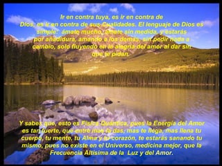 Ir en contra tuya, es ir en contra de Dios, es ir en contra de sus Cualidades. El lenguaje de Dios es simple:  ámate mucho, ámate sin medida, y estarás por añadidura, amando a los demás, sin pedir nada a cambio, solo fluyendo en la alegría del amor al dar sin que te pidan.  Y sabes que, esto es Física Quántica, pues la Energía del Amor es tan fuerte, que entre mas la das, mas te llega, mas llena tu cuerpo, tu mente, tu Alma y tu corazón, te estarás sanando tu mismo, pues no existe en el Universo, medicina mejor, que la Frecuencia Altísima de la  Luz y del  Amor. 