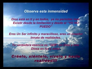 Observa esta inmensidad Dios está en ti y en todos,  ya no permitas mas  Existir desde la limitación y desde el “YO NO PUEDO” Eres Un Ser infinito y maravilloso, eres un creador Innato de realidades. Tu verdadera esencia es “SER” un Dios y una  Diosa en luz y amor. Créelo, siéntelo, vívelo y hazlo realidad!!! 