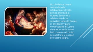 No olvidemos que el
centro de toda
celebración es Cristo,
demos prioridad a
Nuestro Señor en la
celebración de su
natividad, todos lo demás
es alrededor y para
homenajearle a Él, pero
siempre es Jesús y solo
Jesús quien es el centro
de nuestra fe y la razón
de nuestra alegría.
 