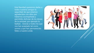 Esta Navidad queremos darles a
todos nuestros amigos la
seguridad de que estamos
agradecidos con ellos por
habernos acompañada y
permitido disfrutar de los dones
de la amistad, por ejemplo la
lealtad… Gracias a todos los que
nos han aceptado tal como
somos y que han permanecido
fieles a nuestro anda
 