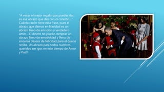 “A veces el mejor regalo que puedes dar,
es ese abrazo que das con el corazón…”
Cuánta razón tiene esta frase, pues el
abrazo que damos en Navidad es un
abrazo lleno de emoción y verdadero
amor… El dinero no puede comprar un
abrazo lleno de emotividad y lleno de
sinceros deseos de felicidad para el que lo
recibe. Un abrazo para todos nuestros
queridos am igos en este tiempo de Amor
y Paz!!
 