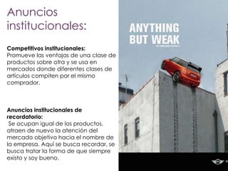 Anuncios
institucionales:
Competitivos institucionales:
Promueve las ventajas de una clase de
productos sobre otra y se usa en
mercados donde diferentes clases de
artículos compiten por el mismo
comprador.

Anuncios institucionales de
recordatorio:
Se ocupan igual de los productos,
atraen de nuevo la atención del
mercado objetivo hacia el nombre de
la empresa. Aquí se busca recordar, se
busca tratar la forma de que siempre
existo y soy bueno.

 
