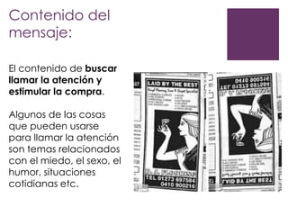 Contenido del
mensaje:
El contenido de buscar
llamar la atención y
estimular la compra.
Algunos de las cosas
que pueden usarse
para llamar la atención
son temas relacionados
con el miedo, el sexo, el
humor, situaciones
cotidianas etc.

 