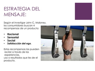 ESTRATEGIA DEL
MENSAJE:
Según el investigar John C. Maloney,
los consumidores buscan 4
recompensas de un producto:

• Racional
• Sensorial
• Social
•

Satisfacción del ego.

Estas recompensas las pueden
recibir a través de las
experiencias,
uso o resultados que les de el
producto.

 