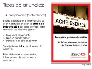 Tipos de anuncios:
 La exploración (o informativos)
Los de exploración o informativos, se
usan habitualmente en la etapa de
introducción del ciclo de vida, estos
anuncios les dice a la gente :
• Lo que es el producto
• Que se puede hacer
• Donde se puede encontrar
Su objetivo es informar al mercado
objetivo.
Estos deben ser convincentes,
interesantes y buscar como ser
efectivos.

 