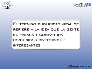 CREANDO FUTURO
EMPREAR
@fernandojohann
El término publicidad viral se
refiere a la idea que la gente
se pasará y compartirá
contenidos divertidos e
interesantes
 
