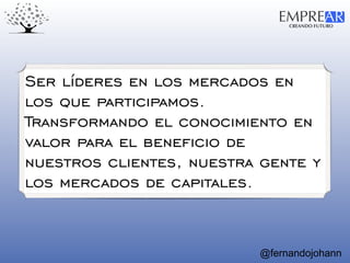 CREANDO FUTURO
EMPREAR
@fernandojohann
Ser líderes en los mercados en
los que participamos.
Transformando el conocimiento en
valor para el beneficio de
nuestros clientes, nuestra gente y
los mercados de capitales.
 
