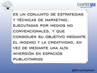 CREANDO FUTURO
EMPREAR
@fernandojohann
es un conjunto de estrategias
y técnicas de marketing,
ejecutadas por medios no
convencionales, y que
consiguen su objetivo mediante
el ingenio y la creatividad, en
vez de mediante una alta
inversión en espacios
publicitarios
 