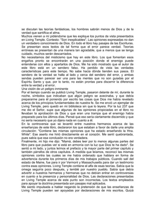 se discutan las teorías fantásticas, los hombres sabrán menos de Dios y de la
verdad que santifica el alma.
Muchos vienen a mí pidiéndome que les explique los puntos de vista presentados
en Living Temple. Contesto: "Son inexplicables". Las opiniones expresadas no dan
un verdadero conocimiento de Dios. En todo el libro hay pasajes de las Escrituras.
Se presentan esos textos de tal forma que el error parece verdad. Teorías
erróneas se presentan de una manera tan agradable, que a menos que se tenga
cuidado, muchos serán descarriados.
No necesitamos del misticismo que hay en este libro. Los que fomentan esos
engaños pronto se encontrarán en una posición donde el enemigo puede
entenderse con ellos y apartarlos de Dios. Me ha sido mostrado que el autor de
este libro está en un sendero falso. Ha perdido de vista las verdades
características para este tiempo. No sabe hacia dónde tienden sus pasos. El
sendero de la verdad se halla al lado y cerca del sendero del error, y ambas
sendas pueden parecer ser una para las mentes que no son guiadas por el
Espíritu Santo y que, por lo tanto, no están prontas para discernir la diferencia
entre la verdad y el error.
Una visión de un peligro inminente
Por el tiempo cuando se publicó Living Temple, pasaron delante de mí, durante la
noche, símbolos que indicaban que algún peligro se avecinaba, y que debía
prepararme para él poniendo por escrito las cosas que Dios me había revelado
acerca de los principios fundamentales de nuestra fe. Se me envió un ejemplar de
Living Temple, pero quedó en mi biblioteca sin que lo leyera. Por la luz 237 que
me dio el Señor, supe que algunas de las opiniones propiciadas en el libro no
llevaban la aprobación de Dios y que eran una trampa que el enemigo había
preparado para los últimos días. Pensé que eso sería ciertamente discernido y que
no sería necesario que yo dijera nada en cuanto a él.
En la controversia que se levantó entre nuestros hermanos acerca de las
enseñanzas de este libro, declararon los que estaban a favor de darle una amplia
circulación: "Contiene las mismas opiniones que ha estado enseñando la Hna.
White". Ese aserto me hirió directamente en el corazón. Me sentí quebrantada,
pues sabía que esa conclusión no era verdadera.
Finalmente, mi hijo me dijo: "Mamá, debes leer por lo menos algunas partes del
libro para que puedas ver si está en armonía con la luz que Dios te ha dado". Se
sentó a mi lado, y juntos leímos el prefacio y la mayor parte del primer capítulo y
también párrafos de otros capítulos. A medida que leíamos, reconocí las mismas
opiniones contra las cuales se me había ordenado que hablara en forma de
advertencia durante los primeros días de mis trabajos públicos. Cuando salí del
estado de Maine, fue para ir por Vermont y Massachusetts para dar un testimonio
contra esas opiniones. Living Temple contiene el alfa de esas teorías. Sabía que la
omega seguiría poco después, y temblé por nuestro pueblo. Sabía que debía
advertir a nuestros hermanos y hermanas que no debían entrar en controversias
en cuanto a la presencia y personalidad de Dios. Las declaraciones presentadas
en Living Temple acerca de este punto son incorrectas. Los textos empleados
para apoyar la doctrina presentada son pasajes mal aplicados.
Me siento impulsada a hablar negando la pretensión de que las enseñanzas de
Living Temple pueden ser apoyadas por declaraciones de mis escritos. Quizá
 