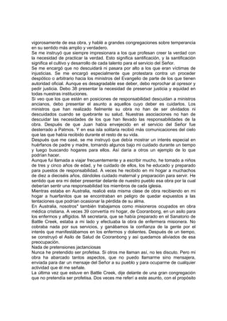 vigorosamente de esa obra, y hablé a grandes congregaciones sobre temperancia
en su sentido más amplio y verdadero.
Se me instruyó que siempre impresionara a los que profesan creer la verdad con
la necesidad de practicar la verdad. Esto significa santificación, y la santificación
significa el cultivo y desarrollo de cada talento para el servicio del Señor.
Se me encargó que no descuidará ni pasara por alto a los que eran víctimas de
injusticias. Se me encargó especialmente que protestara contra un proceder
despótico o arbitrario hacia los ministros del Evangelio de parte de los que tienen
autoridad oficial. Aunque es desagradable ese deber, debo reprochar al opresor y
pedir justicia. Debo 38 presentar la necesidad de preservar justicia y equidad en
todas nuestras instituciones.
Si veo que los que están en posiciones de responsabilidad descuidan a ministros
ancianos, debo presentar el asunto a aquellos cuyo deber es cuidarlos. Los
ministros que han realizado fielmente su obra no han de ser olvidados ni
descuidados cuando se quebrante su salud. Nuestras asociaciones no han de
descuidar las necesidades de los que han llevado las responsabilidades de la
obra. Después de que Juan había envejecido en el servicio del Señor fue
desterrado a Patmos. Y en esa isla solitaria recibió más comunicaciones del cielo
que las que había recibido durante el resto de su vida.
Después que me casé, se me instruyó que debía mostrar un interés especial en
huérfanos de padre y madre, tomando algunos bajo mi cuidado durante un tiempo
y luego buscando hogares para ellos. Así daría a otros un ejemplo de lo que
podrían hacer.
Aunque fui llamada a viajar frecuentemente y a escribir mucho, he tomado a niños
de tres y cinco años de edad, y he cuidado de ellos, los he educado y preparado
para puestos de responsabilidad. A veces he recibido en mi hogar a muchachos
de diez a dieciséis años, dándoles cuidado maternal y preparación para servir. He
sentido que era mi deber presentar delante de nuestro pueblo esa obra por la cual
deberían sentir una responsabilidad los miembros de cada iglesia.
Mientras estaba en Australia, realicé esta misma clase de obra recibiendo en mi
hogar a huerfanitos que se encontraban en peligro de quedar expuestos a las
tentaciones que podrían ocasionar la pérdida de su alma.
En Australia, nosotros* también trabajamos como misioneros ocupados en obra
médica cristiana. A veces 39 convertía mi hogar, de Cooranbong, en un asilo para
los enfermos y afligidos. Mi secretaria, que se había preparado en el Sanatorio de
Battle Creek, estaba a mi lado y efectuaba la obra de enfermera misionera. No
cobraba nada por sus servicios, y ganábamos la confianza de la gente por el
interés que manifestábamos en los enfermos y dolientes. Después de un tiempo,
se construyó el Asilo de Salud de Cooranbong y así quedamos aliviados de esa
preocupación.
Nada de pretensiones jactanciosas
Nunca he pretendido ser profetisa. Si otros me llaman así, no les discuto. Pero mi
obra ha abarcado tantos aspectos, que no puedo llamarme sino mensajera,
enviada para dar un mensaje del Señor a su pueblo y para ocuparme de cualquier
actividad que él me señale.
La última vez que estuve en Battle Creek, dije delante de una gran congregación
que no pretendía ser profetisa. Dos veces me referí a este asunto, con el propósito
 