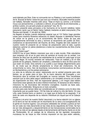 será tolerado por Dios. Este no concuerda con su Palabra y con nuestra profesión
de fe. Buscad al Señor, todos los que sois sus ministros. Buscadle mientras puede
ser hallado, llamadle mientras esté cerca. "Deje el impío su camino, y el hombre
inicuo sus pensamientos, y vuélvase a Jehová, el cual tendrá de él misericordia, y
al Dios nuestro, el cual será amplio en perdonar" (Isa. 55: 7).
Cuando presenté estos principios a los hermanos en la reunión sabática, todos
parecieron sentir que el Señor había hablado mediante el débil instrumento (The
Review and Herald, 11 de abril de 1899).
Ha llegado el tiempo cuando debemos esperar que el 131 Señor haga grandes
cosas para nosotros Nuestros esfuerzos no deben Asquear ni debilitarse Hemos
de crecer en la gracia y en el conocimiento del Señor. Antes de que sea
completamente terminada la obra y termine el secamiento del pueblo de Dios,
recibiremos el derramamiento del Espíritu de Dios. Ángeles del cielo estarán en
nuestro medio El presente es un tiempo de preparación para el cielo, cuando
debemos caminar en plena obediencia a todos los mandamientos de Dios (Carta
30, 1907). 132
14. En Cada Lugar*
CRISTO fue el gran Médico misionero que vino a este mundo. Pide voluntarios
que cooperen con él en la gran obra de sembrar el mundo con la verdad. Los
obreros de Dios han de plantar los estandartes de la verdad en cada lugar al que
puedan llegar. El mundo necesita ser restaurado. Yace en maldad y en el más
grande de los peligros. Debiera ser ampliada y extendida la obra de Dios para los
que están sin Cristo. Dios exhorta a su pueblo a que trabaje diligentemente para
él, de modo que se difunda ampliamente la virtud del cristianismo. Ha de
ensancharse su reino. Han de levantarse monumentos conmemorativos de Dios
en Norteamérica y en los países extranjeros.
La obra de la reforma pro salud, relacionada con la verdad presente para este
tiempo, es un poder para el bien. Es la mano derecha del Evangelio y con
frecuencia abre la entrada del Evangelio en nuevos campos. Pero recuérdese
siempre que la obra debe seguir sólidamente y en completa armonía con el plan
de organización de Dios. Han de organizarse iglesias, y en ningún caso deben
divorciarse esas iglesias de la obra médico-misionera. Ni tampoco la obra médico-
misionera ha de divorciarse del ministerio evangélico. Cuando se hace esto,
ambas son unilaterales. Ninguna es un todo completo.
La obra para este tiempo debe ser considerada por el cristiano como la obra más
importante que se puede hacer. 133 Se trata de cultivar la viña del Señor. En esa
viña, cada hombre tiene un destino y un lugar que el Señor le ha asignado. Y el
éxito de cada uno depende de su relación individual con Aquel que es la Cabeza
divina.
La gracia y el amor de nuestro Señor Jesucristo y su tierna relación con su iglesia
en la tierra se han de revelar por el crecimiento de su obra y la evangelización de
la gente en muchos lugares. Los principios celestiales de verdad y justicia se han
de ver cada vez más claramente en las vidas de los seguidores de Cristo. Se han
de ver más abnegación y desprendimiento en las transacciones comerciales de lo
que Se ha visto en las iglesias desde el derramamiento del Espíritu Santo en el día
de Pentecostés. Ni un vestigio de la influencia de los egoístas monopolios
mundanos ha de hacer la más mínima impresión en los que están velando,
 