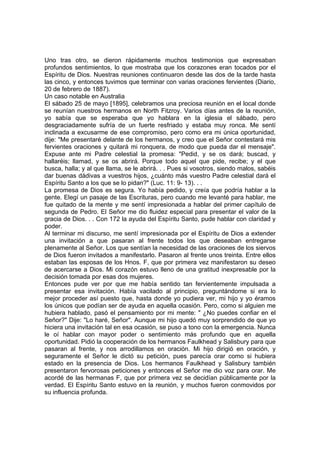 Uno tras otro, se dieron rápidamente muchos testimonios que expresaban
profundos sentimientos, lo que mostraba que los corazones eran tocados por el
Espíritu de Dios. Nuestras reuniones continuaron desde las dos de la tarde hasta
las cinco, y entonces tuvimos que terminar con varias oraciones fervientes (Diario,
20 de febrero de 1887).
Un caso notable en Australia
El sábado 25 de mayo [1895], celebramos una preciosa reunión en el local donde
se reunían nuestros hermanos en North Fitzroy. Varios días antes de la reunión,
yo sabía que se esperaba que yo hablara en la iglesia el sábado, pero
desgraciadamente sufría de un fuerte resfriado y estaba muy ronca. Me sentí
inclinada a excusarme de ese compromiso, pero como era mi única oportunidad,
dije: "Me presentaré delante de los hermanos, y creo que el Señor contestará mis
fervientes oraciones y quitará mi ronquera, de modo que pueda dar el mensaje".
Expuse ante mi Padre celestial la promesa: "Pedid, y se os dará; buscad, y
hallaréis; llamad, y se os abrirá. Porque todo aquel que pide, recibe; y el que
busca, halla; y al que llama, se le abrirá. . . Pues si vosotros, siendo malos, sabéis
dar buenas dádivas a vuestros hijos, ¿cuánto más vuestro Padre celestial dará el
Espíritu Santo a los que se lo pidan?" (Luc. 11: 9- 13). . .
La promesa de Dios es segura. Yo había pedido, y creía que podría hablar a la
gente. Elegí un pasaje de las Escrituras, pero cuando me levanté para hablar, me
fue quitado de la mente y me sentí impresionada a hablar del primer capítulo de
segunda de Pedro. El Señor me dio fluidez especial para presentar el valor de la
gracia de Dios. . . Con 172 la ayuda del Espíritu Santo, pude hablar con claridad y
poder.
Al terminar mi discurso, me sentí impresionada por el Espíritu de Dios a extender
una invitación a que pasaran al frente todos los que deseaban entregarse
plenamente al Señor. Los que sentían la necesidad de las oraciones de los siervos
de Dios fueron invitados a manifestarlo. Pasaron al frente unos treinta. Entre ellos
estaban las esposas de los Hnos. F, que por primera vez manifestaron su deseo
de acercarse a Dios. Mi corazón estuvo lleno de una gratitud inexpresable por la
decisión tomada por esas dos mujeres.
Entonces pude ver por que me había sentido tan fervientemente impulsada a
presentar esa invitación. Había vacilado al principio, preguntándome si era lo
mejor proceder así puesto que, hasta donde yo pudiera ver, mi hijo y yo éramos
los únicos que podían ser de ayuda en aquella ocasión. Pero, como si alguien me
hubiera hablado, pasó el pensamiento por mi mente: " ¿No puedes confiar en el
Señor?" Dije: "Lo haré, Señor". Aunque mi hijo quedó muy sorprendido de que yo
hiciera una invitación tal en esa ocasión, se puso a tono con la emergencia. Nunca
le oí hablar con mayor poder o sentimiento más profundo que en aquella
oportunidad. Pidió la cooperación de los hermanos Faulkhead y Salisbury para que
pasaran al frente, y nos arrodillamos en oración. Mi hijo dirigió en oración, y
seguramente el Señor le dictó su petición, pues parecía orar como si hubiera
estado en la presencia de Dios. Los hermanos Faulkhead y Salisbury también
presentaron fervorosas peticiones y entonces el Señor me dio voz para orar. Me
acordé de las hermanas F, que por primera vez se decidían públicamente por la
verdad. El Espíritu Santo estuvo en la reunión, y muchos fueron conmovidos por
su influencia profunda.
 