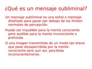 ¿Qué es un mensaje subliminal? Un mensaje subliminal es una señal o mensaje diseñado para pasar por debajo de los límites normales de percepción. Puede ser inaudible para la mente consciente pero audible para la mente inconsciente o profunda. O una imagen transmitida de un modo tan breve que pase desapercibida por la mente consciente pero aun así, percibida inconscientemente. 