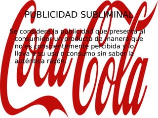 PUBLICIDAD SUBLIMINAL Se considera la publicidad que presenta al consumidor un producto de manera que no es conscientemente percibida y lo lleva a su uso o consumo sin saber la auténtica razón. 