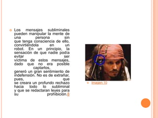    Los mensajes subliminales
    pueden manipular la mente de
    una         persona           sin
    que tenga consciencia de ello,
    convirtiéndola      en        un
    robot. En un principio, la
    sensación de que nadie podía
    evitar                       ser
    víctima de estos mensajes,
    dado que no era posible
               captarlos,
    generó un gran sentimiento de
    indefensión. No es de extrañar,
    pues,                        que
    se creara un profundo rechazo          Imagen 10
    hacia todo lo subliminal
    y que se redactaran leyes para
    su                 prohibición.8
 