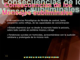  Consecuencias Psicológicas de Pérdida de control, tanto
 consciente como reflejo, de las capacidades de concentración

 Estado depresivo que va desde la neurosis hasta la psicosis,
 sobre todo cuando se combina música y droga

 Tendencias suicidas en homicidas, acrecentándose con la audición
 cotidiana y prolongada de la música rock.




11
 