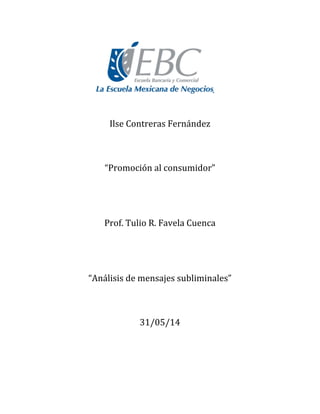  
	
  
	
  
	
  
	
  
	
  
	
  
	
  
	
  
	
  
	
  
Ilse	
  Contreras	
  Fernández	
  
	
  
	
  
	
  
“Promoción	
  al	
  consumidor”	
  
	
  
	
  
	
  
	
  
Prof.	
  Tulio	
  R.	
  Favela	
  Cuenca	
  
	
  
	
  
	
  
	
  
“Análisis	
  de	
  mensajes	
  subliminales”	
  
	
  
	
  
	
  
31/05/14	
  
	
  
	
  
	
  
	
  
 