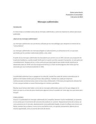 Cintia Larios Garcìa
Promoción al consumidor
6 de junio de 2014
Mensajes subliminales
Introducción
En este ensayo se va hablar acerca de los mensajes subliminales y como las empresas lo utilizan para hacer
publicidad.
¿Qué son los mensajes subliminales?
Los mensajes subliminales son una técnica utilizada por los mercadólogos para despertar el interés de los
“consumidores”.
Los mensajes subliminales son mensajes dirigidos al subconsciente y se almacenan en él, sin que sean
percibidos por los sentidos tradicionales (olfato, vista, oído).
El poder de los mensajes subliminales fue descubierto por primera vez en 1937, durante una proyección de
la película Casablanca, cuando Joseph Smith pasó sin querer una foto suya por el proyector, la cual quitó casi
inmediatamente. Después de eso, se dio cuenta de que toda la gente que estaba viendo la película se
abalanzaba sobre él. Smith usó esta excepcional técnica a su favor durante algunos años hasta que fue
asesinado por una multitud enardecida en 1942.
La publicidad subliminal tuvo su apogeo en los años 60, cuando fue usado de manera sistemática por el
gobierno de Estados Unidos para promover ideas políticas. También fue usado por empresas
multinacionales norteamericanas como la Coca-Cola o McDonald's. El formato principalmente utilizado fue
el cine, aunque también se vieron fotomontajes en revistas y periódicos.
Muchas veces hemos oído hablar a cerca de los mensajes subliminales, pocos son los que indagan en el
tema y es que es un tema de poco interés para algunos y otros lo pueden ver como algo raro que existe pero
da igual
CONCLUSIONES
Gracias a la publicidad con mensajes subliminales las compañías obtienen mucha rentabilidad, un aumento
en las ventas por el incremento del consumo del producto en cuestión. Reposicionamiento de la marca; así
como presencia en el mercado, absolutamente como publicidad dirigida, el autor lo refleja como lanzar una
flecha, siempre hay un blanco, nunca se tira una flecha al aire, sin apuntar previamente, Además de no
tenerlo segmentado, sería un enorme derroche de dinero.
 