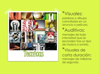 *Visuales: 
palabras o dibujos 
camuflados en un 
anuncio o película. 
*Auditivos: 
mensajes de baja 
intensidad que se 
esconden tras un tipo 
de música o sonido. 
*Visuales de 
corta duración: 
mensajes de milésima 
de segundo. 
Tecnicas 
 