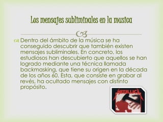 Los mensajes subliminales en la musica 
 
 Dentro del ámbito de la música se ha 
conseguido descubrir que también existen 
mensajes subliminales. En concreto, los 
estudiosos han descubierto que aquellos se han 
logrado mediante una técnica llamada 
backmasking, que tiene su origen en la década 
de los años 60. Esta, que consiste en grabar al 
revés, ha ocultado mensajes con distinto 
propósito. 
 