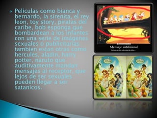  Peliculas como bianca y 
bernardo, la sirenita, el rey 
leon, toy story, piratas del 
caribe, bob esponga que 
bombardean a los infantes 
con una serie de imágenes 
sexuales o publicitarias 
tambien estan otras como 
hercules, aladin, harry 
potter, naruto que 
auditivamente mandan 
mensajes al receptor, que 
lejos de ser sexuales 
pueden llegar a ser 
satanicos. 
 