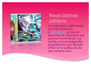 Mensajes Subliminales 
publicitarios 
Los mensajes subliminales 
son frecuentes en 
la publicidad, ya sea en 
anuncios de empresas que 
quieren incrementar sus 
ventas o en propagandas 
de gobiernos que desean 
influir en la población de 
una manera sutil. 
 