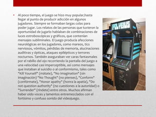 • Al poco tiempo, el juego se hizo muy popular,hasta 
llegar al punto de producir adicción en algunos 
jugadores. Siempre se formaban largas colas para 
poder jugar. Los relatos de las personas que tuvieron la 
oportunidad de jugarlo hablaban de combinaciones de 
luces estroboscópicas y gráficos, que contenían 
mensajes subliminales. El juego producía afecciones 
neurológicas en los jugadores, como mareos, tics 
nerviosos, vómitos, pérdidas de memoria, alucinaciones 
auditivas y ópticas, ataques epilépticos y terrores 
nocturnos. También aseguraban ver caras fantasmales 
por el rabillo del ojo recorriendo la pantalla del juego a 
una velocidad casi imperceptible, así como mensajes 
que instaban al suicidio o al conformismo, tales como 
"Kill Yourself" (mátate), "No Imagination" (sin 
imaginación) "No Thought" (no pienses), "Conform" 
(confórmate), "Honor apathy" (honra la apatía), "Do 
not question authority" (no cuestiones a la autoridad) o 
"Surrender" (ríndete) entre otros. Muchos afirman 
haber oído voces y lamentos entremezclados con el 
fortísimo y confuso sonido del videojuego. 
 