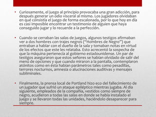 • Curiosamente, el juego al principio provocaba una gran adicción, para 
después generar un odio visceral al mismo. Los jugadores olvidaban 
en qué consistía el juego de forma escalonada, por lo que hoy en día 
es casi imposible encontrar un testimonio de alguien que haya 
conseguido jugar y lo recuerde a la perfección. 
• Cuando se cerraban las salas de juegos, algunos testigos afirmaban 
ver a dos hombres con trajes negros (“Hombres de Negro”) que 
entraban a hablar con el dueño de la sala y tomaban notas en virtud 
de los efectos que este les relataba. Esto acrecentó la sospecha de 
que la máquina pertenecía al gobierno estadounidense. Un par de 
testigos aseguraron que estos señores se habían olvidado de salir del 
menú de opciones y que cuando miraron a la pantalla, contemplaron 
atónitos como en ésta habían parámetros tales como pesadillas, 
terrores nocturnos, amnesia o alucinaciones auditivas y mensajes 
subliminales. 
• Finalmente, la prensa local de Portland hizo eco del fallecimiento de 
un jugador que sufrió un ataque epiléptico mientras jugaba. Al día 
siguiente, empleados de la compañía, vestidos como siempre de 
negro, acudieron a todas las salas en donde se había instalado el 
juego y se llevaron todas las unidades, haciéndolo desaparecer para 
siempre. 
 