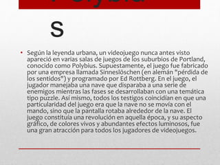 Polybiu 
s 
• Según la leyenda urbana, un videojuego nunca antes visto 
apareció en varias salas de juegos de los suburbios de Portland, 
conocido como Polybius. Supuestamente, el juego fue fabricado 
por una empresa llamada Sinneslöschen (en alemán "pérdida de 
los sentidos") y programado por Ed Rottberg. En el juego, el 
jugador manejaba una nave que disparaba a una serie de 
enemigos mientras las fases se desarrollaban con una temática 
tipo puzzle. Así mismo, todos los testigos coincidían en que una 
particularidad del juego era que la nave no se movía con el 
mando, sino que la pantalla rotaba alrededor de la nave. El 
juego constituía una revolución en aquella época, y su aspecto 
gráfico, de colores vivos y abundantes efectos luminosos, fue 
una gran atracción para todos los jugadores de videojuegos. 
 