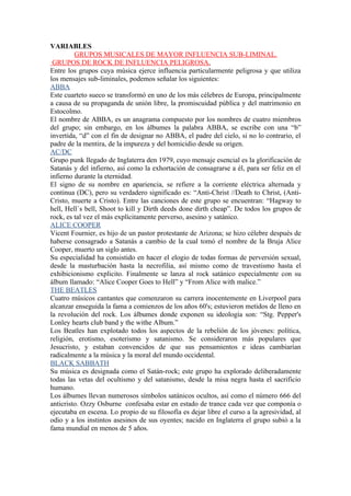 VARIABLES
         GRUPOS MUSICALES DE MAYOR INFLUENCIA SUB-LIMINAL.
 GRUPOS DE ROCK DE INFLUENCIA PELIGROSA.
Entre los grupos cuya música ejerce influencia particularmente peligrosa y que utiliza
los mensajes sub-liminales, podemos señalar los siguientes:
ABBA
Este cuarteto sueco se transformó en uno de los más célebres de Europa, principalmente
a causa de su propaganda de unión libre, la promiscuidad pública y del matrimonio en
Estocolmo.
El nombre de ABBA, es un anagrama compuesto por los nombres de cuatro miembros
del grupo; sin embargo, en los álbumes la palabra ABBA, se escribe con una “b”
invertida, “d” con el fin de designar no ABBA, el padre del cielo, si no lo contrario, el
padre de la mentira, de la impureza y del homicidio desde su origen.
AC/DC
Grupo punk llegado de Inglaterra den 1979, cuyo mensaje esencial es la glorificación de
Satanás y del infierno, así como la exhortación de consagrarse a él, para ser feliz en el
infierno durante la eternidad.
El signo de su nombre en apariencia, se refiere a la corriente eléctrica alternada y
continua (DC), pero su verdadero significado es: “Anti-Christ //Death to Christ, (Anti-
Cristo, muerte a Cristo). Entre las canciones de este grupo se encuentran: “Hagway to
hell, Hell´s bell, Shoot to kill y Dirth deeds done dirth cheap”. De todos los grupos de
rock, es tal vez el más explícitamente perverso, asesino y satánico.
ALICE COOPER
Vicent Fournier, es hijo de un pastor protestante de Arizona; se hizo célebre después de
haberse consagrado a Satanás a cambio de la cual tomó el nombre de la Bruja Alice
Cooper, muerto un siglo antes.
Su especialidad ha consistido en hacer el elogio de todas formas de perversión sexual,
desde la masturbación hasta la necrofilia, así mismo como de travestismo hasta el
exhibicionismo explicito. Finalmente se lanza al rock satánico especialmente con su
álbum llamado: “Alice Cooper Goes to Hell” y “From Alice with malice.”
THE BEATLES
Cuatro músicos cantantes que comenzaron su carrera inocentemente en Liverpool para
alcanzar enseguida la fama a comienzos de los años 60's; estuvieron metidos de lleno en
la revolución del rock. Los álbumes donde exponen su ideología son: “Stg. Pepper's
Lonley hearts club band y the withe Album.”
Los Beatles han explotado todos los aspectos de la rebelión de los jóvenes: política,
religión, erotismo, esoterismo y satanismo. Se consideraron más populares que
Jesucristo, y estaban convencidos de que sus pensamientos e ideas cambiarían
radicalmente a la música y la moral del mundo occidental.
BLACK SABBATH
Su música es designada como el Satán-rock; este grupo ha explorado deliberadamente
todas las vetas del ocultismo y del satanismo, desde la misa negra hasta el sacrificio
humano.
Los álbumes llevan numerosos símbolos satánicos ocultos, así como el número 666 del
anticristo. Ozzy Osburne confesaba estar en estado de trance cada vez que componía o
ejecutaba en escena. Lo propio de su filosofía es dejar libre el curso a la agresividad, al
odio y a los instintos asesinos de sus oyentes; nacido en Inglaterra el grupo subió a la
fama mundial en menos de 5 años.
 
