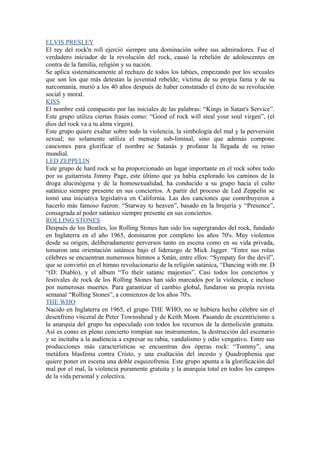 ELVIS PRESLEY
El rey del rock'n roll ejerció siempre una dominación sobre sus admiradores. Fue el
verdadero iniciador de la revolución del rock, causó la rebelión de adolescentes en
contra de la familia, religión y su nación.
Se aplica sistemáticamente al rechazo de todos los tabúes, empezando por los sexuales
que son los que más detestan la juventud rebelde; víctima de su propia fama y de su
narcomanía, murió a los 40 años después de haber constatado el éxito de su revolución
social y moral.
KISS
El nombre está compuesto por las iniciales de las palabras: “Kings in Satan's Service”.
Este grupo utiliza ciertas frases como: “Good of rock will steal your soul virgen”, (el
dios del rock va a tu alma virgen).
Este grupo quiere exaltar sobre todo la violencia, la simbología del mal y la perversión
sexual; no solamente utiliza el mensaje sub-liminal, sino que además compone
canciones para glorificar el nombre se Satanás y profanar la llegada de su reino
mundial.
LED ZEPPELIN
Este grupo de hard rock se ha proporcionado un lugar importante en el rock sobre todo
por su guitarrista Jimmy Page, este último que ya había explorado los caminos de la
droga alucinógena y de la homosexualidad, ha conducido a su grupo hacia el culto
satánico siempre presente en sus conciertos. A partir del proceso de Led Zeppelin se
tomó una iniciativa legislativa en California. Las dos canciones que contribuyeron a
hacerlo más famoso fueron: “Starway to heaven”, basado en la brujería y “Presence”,
consagrada al poder satánico siempre presente en sus conciertos.
ROLLING STONES
Después de los Beatles, los Rolling Stones han sido los supergrandes del rock, fundado
en Inglaterra en el año 1965, dominaron por completo los años 70's. Muy violentos
desde su origen, deliberadamente perversos tanto en escena como en su vida privada,
tomaron una orientación satánica bajo el liderazgo de Mick Jagger. “Entre sus rolas
célebres se encuentran numerosos himnos a Satán, entre ellos: “Sympaty for the devil”,
que se convirtió en el himno revolucionario de la religión satánica, “Dancing with mr. D
“(D: Diablo), y el album “To their satanic majesties”. Casi todos los conciertos y
festivales de rock de los Rolling Stones han sido marcados por la violencia, e incluso
por numerosas muertes. Para garantizar el cambio global, fundaron su propia revista
semanal “Rolling Stones”, a comienzos de los años 70's.
THE WHO
Nacido en Inglaterra en 1965, el grupo THE WHO, no se hubiera hecho célebre sin el
desenfreno visceral de Peter Townsshead y de Keith Moon. Pasando de excentricismo a
la anarquía del grupo ha especulado con todos los recursos de la demolición gratuita.
Así es como en pleno concierto rompían sus instrumentos, la destrucción del escenario
y se incitaba a la audiencia a expresar su rabia, vandalismo y odio vengativo. Entre sus
producciones más características se encuentran dos óperas rock: “Tommy”, una
metáfora blasfema contra Cristo, y una exaltación del incesto y Quadrophenia que
quiere poner en escena una doble esquizofrenia. Este grupo apunta a la glorificación del
mal por el mal, la violencia puramente gratuita y la anarquía total en todos los campos
de la vida personal y colectiva.
 