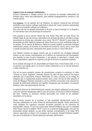 Algunos casos de mensajes subliminales.
Existen comentarios y simples rumores de la existencia de mensajes subliminales de
distintos tipos: sobre todo publicitarios, pero también propagandísticos, artísticos o de
control mental.

Los Simpson. En un capitulo de Los Simpson, un anuncio comercial por televisión
mostraba a unas mujeres arábigas realizando la danza del vientre mientras canturreaban
«Aniram al ne etatsila» (alístate en la Marina).
Pero este solo fue un ejemplo presentado en la serie ya que el mensaje no va dirigido a
los televidentes sino a los personajes de animación.

Otro ejemplo es de la cancion "Better By You, Better Than Me" de Judas Priest, fue
hallado luego de que dos jovenes admiradores de la banda decidieron suicidarse porque
encontraron en reversa que, reiteradas veces, decia "Do It!!!" (Hazlo!!!), pero luego fue
desmentido por Rob Halford (cantante de Judas Priest) en la corte establecida luego de
los hechos. En la canción de Belanova, Baila mi corazón también se encontró mensajes
subliminales, porque, al invertirse el coro Baila mi corazón (3 veces), esto es amor (bis)
se puede escuchar que dice, claramente Solo quiero con dos (3 veces) Más Sexo

Luis Buñuel comentó en alguna ocasión que en la película Los olvidados planeaba
colocar en una escena, concretamente en el edificio en construcción del descampado,
una orquesta en unos escasos fotogramas, y que apenas se apreciasen a simple vista.
Pocos espectadores captarían la orquesta y los que lo hiciesen se quedarían dudando.

En la carátula del juego de rol, desarrollado por Square Enix, Final Fantasy XII, se ve a
un guerrero con espada, pero si se le da la vuelta, claramente se ve la cara del demonio,
o satán, belcebú, etc.

Uno de los pocos ejemplos carentes de connotaciones sexuales lo constituye el vídeo
"Francia en pocos segundos" realizado durante los años 80 para anunciar los logros
obtenidos por el presidente François Mitterrand. El vídeo consistía en un collage de
imágenes que se superponían progresivamente unas a otras. En una de ellas aparecía el
rostro de Margaret Thatcher sonriendo y con los colmillos oscurecidos. Este anunció fue
acusado de publicidad subliminal por aquellos fotogramas que mostraban a la premier
británica como una representación del mal.

La película Psicosis de Alfred Hitchcock contiene una imagen subliminal en que puede
verse una calavera superpuesta sobre la cara del asesino, en una de las últimas imágenes
del film. También se utilizaron sonidos provocados por cerdos en un matadero
mezclados con la música.

Desde ciertos sectores de la sociedad, se han escuchado declaraciones acerca de
mensajes subliminales en varias formas de entretenimiento popular. Puede mencionarse
como ejemplos los supuestos mensajes invertidos presentes en las canciones de
innumerables artistas. El activista conservador Donald Wildmon dijo que la compañía
Walt Disney insertó la palabra "SEX" (sexo) en su película El Rey León, caso que fue
desmentido tiempo después, ya que dicho mensaje correspondería a las siglas SFX
(efectos especiales) en honor a los creadores de la película. Donald Wildmon también
dijo que en la película La Sirenita aparecían mensajes subliminales.
 