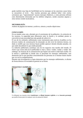 grado también muy bajo de factibilidad son los mensajes en las canciones cuyas letras
se encuentran al revés . Hay muchas personas que admiten haber visto ciertas
caricaturas que, "supuestamente" poseen mensajes Satánicos, y estas personas afirman
estar abiertamente interesadas por los ámbitos religiosos, siendo creyentes algunas y
otras incluso siendo inculcadoras.


METODOLOGÍA
Análisis de páginas de internet y archivos, síntesis y mucho objetivismo.


CONCLUSIÓN
En un mundo como este, afectado por el crecimiento de la población y la extinción de
los recursos, la capacidad para diferenciar entre la ilusión y la realidad, pronto se
convertirá en una necesidad aun más grande de sobrevivir.
El uso de los estímulos subliminales como instrumento para motivar al publico en los
diversos medios de comunicación ha alcanzado un alto nivel de destreza técnica, sin
duda es notable que esas técnicas hayan podido aparecer durante décadas pasadas, sin
que nadie descubriera lo que estaba pasando.
La industria publicitaria constituye uno de los negocios mas tacaños del mundo. El
motivo que existe atrás de la publicidad es claro y único: vender, vender y vender. Sin
embargo, las técnicas de la comunicación que logran este motivo están bien ocultas. En
la música y publicidad es donde mas se presentan los mensajes subliminales, esto
demuestra que lo que perciben concientemente las personas en si mismas tienen mucho
que ver con su compartimiento.
Durante esta investigación se logro demostrar que los mensajes subliminales, si afectan
de forma directa a la sociedad en general en su forma


IMÁGENES Y EJMPLOS:




Un dibujante nos muestra cómo transformar un dibujo bastante explícito, en un inocente personaje
que podría formar parte de cualquier serie de animación infantil.
 