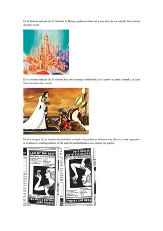 En la famosa pelicula de La Sirenita de Disney podemos observar q una torre de ese castillo tiene forma
de pene erecto.




En la misma película de la sirenita hay otro mensaje subliminal y es cuando se estan casando, el cura
tiene una erección, veanlo.




En esta imagen de un anuncio de periodico a simple vista podemos observar una chica con una copa pero
si le damos la vuelta podemos ver la señorita masturbandose o al menos eso parece.
 