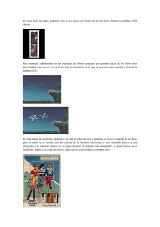 En unas latas de pepsi, podemos leer q sus rayas con forma de luz de neón, forman la palabra, SEX
(Sexo)




Mas mensajes subliminales en las películas de Disney (parecen que quieren hacer de los niños unos
pervertidos), esta vez en el rey León, hay un momento en el que se mueven unas estrellas y forman la
palabra SEX.




En esta marca de cigarrillos podemos ver, que el señor de rojo y amarillo, es novio o marido de la chica,
pero el señor q va vestido con los colores de la bandera americana, y esta fumando parece q esta
atrayendo a la señorita, fijense en su esquí derecho Â¿Adonde esta señalando?, y ahora fijense en el
izquierdo, señala a las cajas de tabaco, ¿Que sera lo q nos induce a comprar esto?
 