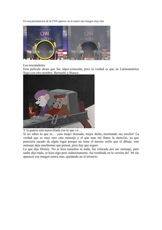 En una presentacion de la CNN aparece en el centro una imagen muy rara.




Los rescatadores
Esta película dicen que fue súper-conocida, pero la verdad es que en Latinoamérica
llego con otro nombre: Bernardo y Bianca.




Y la guarra esta maravillada con lo que ve…
Si no sabes lo que es… ¡una mujer desnuda, mejor dicho, mostrando sus misiles! La
verdad que es muy raro este mensaje y el que mas me llamo la atención, ya que
pareciera sacado de algún lugar porque no tiene el mismo estilo que el dibujo, este
mensaje deja muchísimo que pensar, pero hay que seguir.
Lo que dijo Disney: No se hizo tumultos ni nada, fue criticada por ese mensaje, pero
nadie dijo nada, se hizo algo pero indirectamente, fue reeditada en la versión del ’86 sin
aparecer esa imagen nunca mas, quedando en el misterio.
 