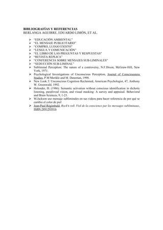 BIBLIOGRAFÍAS Y REFERENCIAS
BERLANGA AGUIRRE, EDUARDO LIMÓN, ET AL.

     “EDUCACIÓN AMBIENTAL”
     “EL MENSAJE PUBLICITARIO”
     “COMPRO, LUEGO EXISTO”
     “LENGUA Y COMUNICACIÓN”
     “EL LIBRO DE LAS PREGUNTAS Y RESPUESTAS”
     “REVISTA REPLICA”
     “CONFERENCIA SOBRE MENSAJES SUB-LIMINALES”
     “SEDUCCIÓN SUB-LIMINAL”
     Subliminal Perception: The nature of a controversy, N.F.Dixon, McGraw-Hill, New
      York, 1971.
     Psychological Investigations of Unconscious Perception, Journal of Consciousness
      Studies, P.M Merikle and M. Daneman, 1998.
     New Look 3: Unconscious Cognition Reclaimed, American Psychologist, 47, Anthony
      W. Greenwald, 1992.
     Holender, D. (1986). Semantic activation without conscious identification in dichotic
      listening, parafoveal vision, and visual masking: A survey and appraisal. Behavioral
      and Brain Sciences, 9, 1-23.
     M.Jackson uso mensaje subliminales en sus videos para hacer referencia de por qué se
      cambio el color de piel
     Jean-Paul Régimbald, Rock'n roll. Viol de la conscience par les messages subliminaux,
      ISBN 2891293916
 