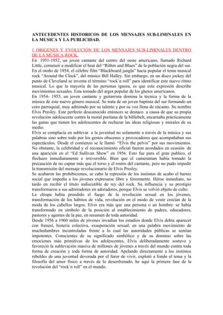 ANTECEDENTES HISTORICOS DE LOS MENSAJES SUB-LIMINALES EN
LA MUSICA Y LA PUBLICIDAD.

1 ORIGENES Y EVOLUCIÓN DE LOS MENSAJES SUB-LIMINALES DENTRO
DE LA MÚSICA ROCK.
En 1951-1952, un joven cantante del centro del oeste americano, llamado Richard
Little, comenzó a modificar el beat del “Rithm and Blues” de la población negra del sur.
En el otoño de 1954, el célebre film “Blackboard jungla” hacia popular el tema musical
rock “Around the Clock”, del músico Bill Halley. Sin embargo, en un disco jockey del
punto de Cleveland se inventa el término “rock´n roll” para identificar este nuevo ritmo
musical. Lo que la mayoría de las personas ignora, es que esta expresión describe
movimientos sexuales. Esta tomado del argot popular de los ghetos americanos.
En 1954- 1955, un joven cantante y guitarrista domina la técnica y la forma de la
música de este nuevo género musical. Se trata de un joven baptista del sur formando un
coro parroquial, muy admirado por su talento y por su voz llena de encanto. Su nombre
Elvis Presley. Este perfecto desconocido entonces se destaco a causa de que su propia
revolución adolescente contra la moral puritana de la biblebelt, encarnaba prácticamente
las ganas que tienen los adolescentes de rechazar las ideas religiosas y morales de su
medio.
Elvis se complacía en sublevar a la juventud no solamente a través de la música y sus
palabras sino sobre todo por los gestos obscenos y provocadores que acompañaban sus
espectáculos. Desde el comienzo se le llamó “Elvis the pelvis” por sus movimientos.
No obstante, la celebridad y el reconocimiento oficial fueron acordados en ocasión de
una aparición en el “Ed Sullivan Show” en 1956. Esto fue para el gran publico, el
flechazo inmediatamente e irreversible. Bien que el cameraman había tomado la
precaución de no captar más que el torso y el rostro del cantante, pero no pudo impedir
la transmisión del mensaje revolucionario de Elvis Presley.
Se acabaron las prohibiciones, se cabo la represión de los instintos de acabo el barniz
social que impedía a los jóvenes expresarse libre y ferozmente. Héroe inmediato, no
tardo en recibir el titulo indiscutible de rey del rock. Su influencia y su prestigio
transformaron a sus admiradores en adoradores, porque Elvis se volvió objeto de culto.
La chispa había prendido el fuego de la revolución sexual en los jóvenes,
transformación de los hábitos de vida, revolución en el modo de vestir crecían de la
moda de los cabellos largos. Elvis era más que una persona o un hombre: se había
transformado en símbolo de la posición al establecimiento de padres, educadores,
pastores y agentes de la paz, en resumen de toda autoridad.
Desde 1956 a 1960 miles de jóvenes invadían los estadios donde Elvis debía aparecer
con frenesí, histeria colectiva, exasperación sexual, en una palabra movimiento de
muchedumbres incontroladas frente a lo cual las autoridades públicas se sentían
impotentes. Conscientes de su significado simbólico y de su dominio sobre las
emociones más primitivas de los adolescentes, Elvis deliberadamente sostuvo y
favoreció la sublevación masiva de millones de jóvenes a través del mundo contra toda
forma de creación y toda forma de autoridad. Apelando directamente a los instintos
rebeldes de una juventud devorada por el furor de vivir, explotó a fondo el tema y la
filosofía del amor físico a través de lo desenfrenado, he aquí la primera fase de la
revolución del “rock´n roll” en el mundo.
 