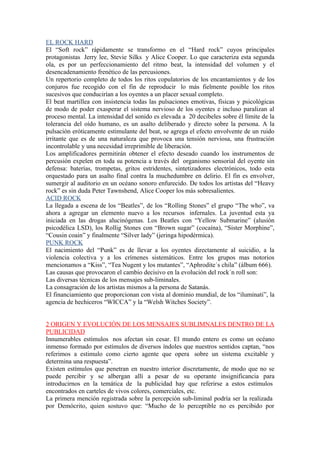 EL ROCK HARD
El “Soft rock” rápidamente se transformo en el “Hard rock” cuyos principales
protagonistas Jerry lee, Stevie Silks y Alice Cooper. Lo que caracteriza esta segunda
ola, es por un perfeccionamiento del ritmo beat, la intensidad del volumen y el
desencadenamiento frenético de las percusiones.
Un repertorio completo de todos los ritos copulatorios de los encantamientos y de los
conjuros fue recogido con el fin de reproducir lo más fielmente posible los ritos
sucesivos que conducirían a los oyentes a un placer sexual completo.
El beat martillea con insistencia todas las pulsaciones emotivas, físicas y psicológicas
de modo de poder exasperar el sistema nervioso de los oyentes e incluso paralizan al
proceso mental. La intensidad del sonido es elevada a 20 decibeles sobre él límite de la
tolerancia del oído humano, es un asalto deliberado y directo sobre la persona. A la
pulsación eróticamente estimulante del beat, se agrega el efecto envolvente de un ruido
irritante que es de una naturaleza que provoca una tensión nerviosa, una frustración
incontrolable y una necesidad irreprimible de liberación.
Los amplificadores permitirán obtener el efecto deseado cuando los instrumentos de
percusión expelen en toda su potencia a través del organismo sensorial del oyente sin
defensa: baterías, trompetas, gritos estridentes, sintetizadores electrónicos, todo esta
orquestado para un asalto final contra la muchedumbre en delirio. El fin es envolver,
sumergir al auditorio en un océano sonoro enfurecido. De todos los artistas del “Heavy
rock” es sin duda Peter Tawnshend, Alice Cooper los más sobresalientes.
ACID ROCK
La llegada a escena de los “Beatles”, de los “Rolling Stones” el grupo “The who”, va
ahora a agregar un elemento nuevo a los recursos infernales. La juventud esta ya
iniciada en las drogas alucinógenas. Los Beatles con “Yellow Submarine” (alusión
psicodélica LSD), los Rollig Stones con “Brown sugar” (cocaína), “Sister Morphine”,
“Cousin coain” y finalmente “Silver lady” (jeringa hipodérmica).
PUNK ROCK
El nacimiento del “Punk” es de llevar a los oyentes directamente al suicidio, a la
violencia colectiva y a los crímenes sistemáticos. Entre los grupos mas notorios
mencionamos a “Kiss”, “Tea Nugent y los mutantes”, “Aphrodite´s chila” (álbum 666).
Las causas que provocaron el cambio decisivo en la evolución del rock´n roll son:
Las diversas técnicas de los mensajes sub-liminales.
La consagración de los artistas mismos a la persona de Satanás.
El financiamiento que proporcionan con vista al dominio mundial, de los “iluminati”, la
agencia de hechiceros “WICCA” y la “Welsh Witches Society”.


2 ORIGEN Y EVOLUCIÓN DE LOS MENSAJES SUBLIMNALES DENTRO DE LA
PUBLICIDAD
Innumerables estímulos nos afectan sin cesar. El mundo entero es como un océano
inmenso formado por estímulos de diversos índoles que nuestros sentidos captan, “nos
referimos a estimulo como cierto agente que opera sobre un sistema excitable y
determina una respuesta”.
Existen estímulos que penetran en nuestro interior discretamente, de modo que no se
puede percibir y se albergan allí a pesar de su operante insignificancia para
introducirnos en la temática de la publicidad hay que referirse a estos estímulos
encontrados en carteles de vivos colores, comerciales, etc.
La primera mención registrada sobre la percepción sub-liminal podría ser la realizada
por Demócrito, quien sostuvo que: “Mucho de lo perceptible no es percibido por
 