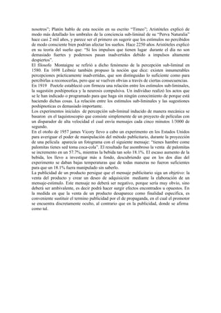 nosotros”; Platón hablo de esta noción en su escrito “Timeo”; Aristóteles explicó de
modo más detallado los umbrales de la conciencia sub-liminal de su “Perva Naturalia”
hace casi 2 mil años, y parece ser el primero en sugerir que los estímulos no percibidos
de modo consciente bien podrían afectar los sueños. Hace 2250 años Aristóteles explicó
en su teoría del sueño que: “Si los impulsos que tienen lugar durante el día no son
demasiado fuertes y poderosos pasan inadvertidos debido a impulsos altamente
despiertos”.
El filosofo Montaigne se refirió a dicho fenómeno de la percepción sub-liminal en
1580. En 1698 Leibniz también propuso la noción que dice: existen innumerables
percepciones prácticamente inadvertidas, que son distinguidas lo suficiente como para
percibirlas a reconocerlas, pero que se vuelven obvias a través de ciertas consecuencias.
En 1919 Poetzle estableció con firmeza una relación entre los estímulos sub-liminales,
la sugestión poshipnotica y la neurosis compulsiva. Un individuo realizó los actos que
se le han indicado o programado para que haga sin ningún conocimiento de porque está
haciendo dichas cosas. La relación entre los estímulos sub-liminales y las sugestiones
poshipnoticas es demasiado importante.
Los experimentos iniciales de percepción sub-liminal inducido de manera mecánica se
basaron en el taquistoscopio que consiste simplemente de un proyecto de películas con
un disparador de alta velocidad el cual envía mensajes cada cinco minutos 1/3000 de
segundo.
En el otoño de 1957 james Vicory llevo a cabo un experimento en los Estados Unidos
para averiguar el poder de manipulación del método publicitario, durante la proyección
de una película aparecía un fotograma con el siguiente mensaje: “tienes hambre come
palomitas tienes sed toma coca-cola”. El resultado fue asombroso la venta de palomitas
se incremento en un 57.7%, mientras la bebida tan solo 18.1%. El escaso aumento de la
bebida, los llevo a investigar más a fondo, descubriendo que en los dos días del
experimento se daban bajas temperaturas que de todas maneras no fueron suficientes
para que un 18.1% fuera manipulado sin saberlo.
La publicidad de un producto persigue que el mensaje publicitario siga un objetivo: la
venta del producto y crear un deseo de adquisición mediante la elaboración de un
mensaje-estimulo. Este mensaje no deberá ser negativo, porque sería muy obvio, sino
deberá ser ambivalente, es decir podrá hacer surgir efectos encontrados u opuestos. En
la medida en que la venta de un producto desaparece como finalidad específica, es
conveniente sustituir el termino publicidad por el de propaganda, en el cual el promotor
se encuentra discretamente oculto, al contrario que en la publicidad, donde se afirma
como tal.
 