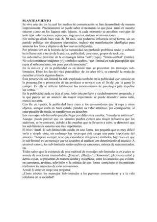 PLANTEAMIENTO
Se vive una era en la cual los medios de comunicación se han desarrollado de manera
impresionante. Prácticamente se puede saber al momento lo que pasa tanto en nuestro
entorno como en los lugares más lejanos. A cada momento se perciben mensajes de
todo tipo: informaciones, opiniones, sugerencias, órdenes o insinuaciones.
Sin embargo desde hace más de 30 años, una poderosa influencia tomó forma, sin un
partido político, sin discursos electorales, incluso sin manifestación ideológica para
anunciar los fines y objetivos de los nuevos influyentes.
Por primera vez en la historia de la humanidad, un profundo problema social y cultural
ha influenciado a través de la música, publicidad, canciones, grupos de rock, etc.
Lo sub-liminal proviene de la etimología latina “sub” (bajo), “limen-umbral” (limite).
No solo constituye imágenes y/o símbolos ocultos; “sub-liminal es toda percepción que
capta el subconsciente, sin pasar por el consciente”.
En la música y en la publicidad es en donde mas se presentan los mensajes sub-
liminales. Entre los fan del rock psicodélico de los años 60´s, se extendió la moda de
escuchar al revés algunos discos.
Ésta percepción sub-liminal ha sido explotada también en la publicidad que consiste en
la presentación y promoción de un producto o servicio con el fin de que la gente lo
compre. En ella se utilizan hábilmente los conocimientos de psicología para impulsar
las ventas.
En la publicidad nada se deja al azar, todo esta perfecto y cuidadosamente preparado, y
lo que parece ser un anuncio sin mayor importancia se puede descubrir como todo,
menos inocente.
Con fin de vender, la publicidad hace creer a los consumidores que la ropa y otros
objetos, aunque estén en buen estado, pierden su valor atractivo, por consiguiente, al
estar pasados de moda, se transforman en desechos.
Los mensajes sub-liminales pueden llegar por diferentes canales: “visuales o auditivos”.
Aunque puede parecer que los visuales pueden ejercer una mayor influencia que los
auditivos, es lo contrario, debido a las pruebas que se llevaron a cabo, se demostró que
los sub-liminales sonoros son más importantes.
El nivel visual lo sub-liminal esta oculto en una forma tan pequeña que es muy difícil
verla a simple vista, sin embargo hay veces que éste ocupa una parte importante del
anuncio. Tampoco siempre tiene que esconderse imágenes o símbolos, hay casos en que
lo sub-liminal es un mensaje que se descubre al analizar con detenimiento al anuncio. A
un nivel sonoro, los sub-liminales están ocultos en canciones, música de supermercados,
etc.
Todos saben que la existencia de una multitud de mensajes sub-liminales a los cuales se
somete de una forma irremediable. ¡Marcas!, ¡Objetos!, ¡Demonios!, ¡Actos sexuales! y
demás cosas, se presentan de manera oculta y misteriosa, entre los anuncios que existen
en carreteras, revistas, televisión y la música de una forma consciente o inconsciente
recibimos los impactos de estas sensaciones.
A todo lo anterior surge una pregunta:
¿Cómo afectan los mensajes Sub-liminales a las personas consumidoras y a la vida
cotidiana de la sociedad?
 