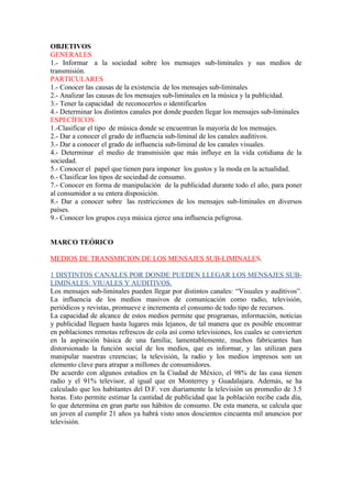 OBJETIVOS
GENERALES
1.- Informar a la sociedad sobre los mensajes sub-liminales y sus medios de
transmisión.
PARTICULARES
1.- Conocer las causas de la existencia de los mensajes sub-liminales
2.- Analizar las causas de los mensajes sub-liminales en la música y la publicidad.
3.- Tener la capacidad de reconocerlos o identificarlos
4.- Determinar los distintos canales por donde pueden llegar los mensajes sub-liminales
ESPECÍFICOS
1.-Clasificar el tipo de música donde se encuentran la mayoría de los mensajes.
2.- Dar a conocer el grado de influencia sub-liminal de los canales auditivos.
3.- Dar a conocer el grado de influencia sub-liminal de los canales visuales.
4.- Determinar el medio de transmisión que más influye en la vida cotidiana de la
sociedad.
5.- Conocer el papel que tienen para imponer los gustos y la moda en la actualidad.
6.- Clasificar los tipos de sociedad de consumo.
7.- Conocer en forma de manipulación de la publicidad durante todo el año, para poner
al consumidor a su entera disposición.
8.- Dar a conocer sobre las restricciones de los mensajes sub-liminales en diversos
países.
9.- Conocer los grupos cuya música ejerce una influencia peligrosa.


MARCO TEÓRICO

MEDIOS DE TRANSMICION DE LOS MENSAJES SUB-LIMINALES.

1 DISTINTOS CANALES POR DONDE PUEDEN LLEGAR LOS MENSAJES SUB-
LIMINALES: VIUALES Y AUDITIVOS.
Los mensajes sub-liminales pueden llegar por distintos canales: “Visuales y auditivos”.
La influencia de los medios masivos de comunicación como radio, televisión,
periódicos y revistas, promueve e incrementa el consumo de todo tipo de recursos.
La capacidad de alcance de estos medios permite que programas, información, noticias
y publicidad lleguen hasta lugares más lejanos, de tal manera que es posible encontrar
en poblaciones remotas refrescos de cola así como televisiones, los cuales se convierten
en la aspiración básica de una familia; lamentablemente, muchos fabricantes han
distorsionado la función social de los medios, que es informar, y las utilizan para
manipular nuestras creencias; la televisión, la radio y los medios impresos son un
elemento clave para atrapar a millones de consumidores.
De acuerdo con algunos estudios en la Ciudad de México, el 98% de las casa tienen
radio y el 91% televisor, al igual que en Monterrey y Guadalajara. Además, se ha
calculado que los habitantes del D.F. ven diariamente la televisión un promedio de 3.5
horas. Esto permite estimar la cantidad de publicidad que la población recibe cada día,
lo que determina en gran parte sus hábitos de consumo. De esta manera, se calcula que
un joven al cumplir 21 años ya habrá visto unos doscientos cincuenta mil anuncios por
televisión.
 