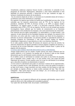 Actualmente, poderosas empresas buscan invertir y determinar el contenido de los
programas de televisión. Refresqueras, tabacaleras y otras ramas industriales se han
adueñado de numerosas películas y telenovelas en los que, mediante un pago, se
incluyen visualmente las marcas de sus productos.
 Así, los anuncios dejan de ser tales y se incrustan en el contenido mismo de la trama, o
se disfrazan como notas informativas o reportajes.
Por supuesto, los ingresos que reciben los medios por la publicidad son muy altos. Se ha
calculado que los anuncios proporcionan cerca de 75% de los ingresos de los
periódicos, alrededor del 80% en diversas revistas y en 100% en algunos medios
radiofónicos. En algunos países, la radio y la televisión comercial reciben de los
anunciantes entre el 99% y 97% de sus ingresos. Por ello, no es de extrañar que muchos
investigadores hayan señalado que los medios de comunicación ya no funcionan
primariamente como productores de mensajes, sino como transmisiones de comerciales.
Esta situación provoca daños incalculables a la salud pública y la salud mental y, por
supuesto, al sano desarrollo de las facultades humanas, por ejemplo, los anuncios en la
televisión, con cortes cada dos o cada cinco minutos, que hacen de los programas y
películas un proceso enloquecedor. Las personas pierden su capacidad de atención, se
muestran incapaces de concentrarse y más tarde resienten estados de angustia,
irritabilidad e impaciencia, lo que deteriora su vida y sus relaciones familiares.
En la radio pueden emitirse hasta 40 minutos de anuncios por hora de emisión; las
ediciones dominicales de algunos periódicos incluyen páginas completas de anuncios, y
la mayoría de las revistas dedicadas a mujeres pueden contener hasta ¾ partes de las
páginas sólo de anuncios.
2 CANAL QUE EJERCE MAYOR INFLUENCIA EN LA SOCIEDAD.
Aunque pueda parecer que los canales visuales ejercen una mayor influencia que los
canales auditivos, es lo contrario, las pruebas que se llevaron a cabo en éste sentido
demostraron que los sub-liminales sonoros afectan más a la sociedad.
En el ámbito visual, lo sub-liminal no siempre está oculto en una forma tan pequeña,
que es imposible verla a simple vista; si no que muchas veces, éste ocupa una parte
importante del anuncio. Existen muchos casos en lo que los sub-liminal es un mensaje
que se descubre al analizar con detenimiento el anuncio.
A nivel sonoro lo sub-liminal está oculto en canciones ó música de los supermercados,
los cuales se pueden llevar a cabo fácilmente, tan solo se tiene que grabar un mensaje a
un bajo nivel sonoro y luego mezclarlo con otros sonidos, de esta manera se sabe que
por ejemplo en algunas oficinas se tienen ocultos mensajes del tipo “Que feliz soy
trabajando”, “Que suerte tengo de tener este trabajo”, etc. en la música que se puede
escuchar a través de los altavoces.


HIPÓTESIS
“Cuanto mayor sea el grado de influencia de los mensajes sub-liminales, mayor será el
grado de efecto en la vida cotidiana de la sociedad en general.”
“LO QUE NO SE PUEDE VER ES LO QUE CONVENCE”
 