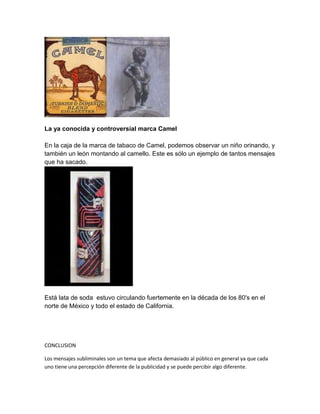 La ya conocida y controversial marca Camel
En la caja de la marca de tabaco de Camel, podemos observar un niño orinando, y
también un león montando al camello. Este es sólo un ejemplo de tantos mensajes
que ha sacado.
Está lata de soda estuvo circulando fuertemente en la década de los 80's en el
norte de México y todo el estado de California.
CONCLUSION
Los mensajes subliminales son un tema que afecta demasiado al público en general ya que cada
uno tiene una percepción diferente de la publicidad y se puede percibir algo diferente.
 
