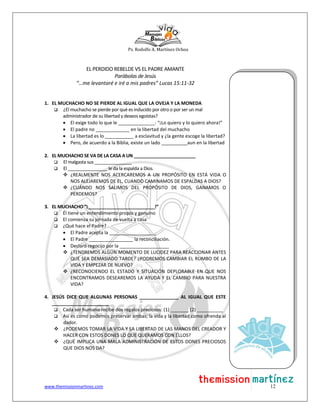 Ps. Rodolfo A. Martínez Ochoa
www.themissionmartinez.com 12
EL PERDIDO REBELDE VS EL PADRE AMANTE
Parábolas de Jesús
“…me levantaré e iré a mis padres” Lucas 15:11-32
1. EL MUCHACHO NO SE PIERDE AL IGUAL QUE LA OVEJA Y LA MONEDA
 ¿El muchacho se pierde por qué es inducido por otro o por ser un mal
administrador de su libertad y deseos egoístas?
 El exige todo lo que le ______________: “¡Lo quiero y lo quiero ahora!”
 El padre no _____________ en la libertad del muchacho
 La libertad es lo ___________ a esclavitud y ¿la gente escoge la libertad?
 Pero, de acuerdo a la Biblia, existe un lado __________aun en la libertad
2. EL MUCHACHO SE VA DE LA CASA A UN _________________________
 El malgasta sus _______________
 El ________________ le da la espalda a Dios.
 ¿REALMENTE NOS ACERCAREMOS A UN PROPÓSITO EN ESTÁ VIDA O
NOS ALEJAREMOS DE EL, CUANDO CAMINAMOS DE ESPALDAS A DIOS?
 ¿CUÁNDO NOS SALIMOS DEL PROPÓSITO DE DIOS, GANAMOS O
PERDEMOS?
3. EL MUCHACHO “¡___________________________!”
 Él tiene un entendimiento propio y genuino
 El comienza su jornada de vuelta a casa
 ¿Qué hace el Padre?
 El Padre acepta la __________________
 El Padre _________________ la reconciliación.
 Declaró regocijo por la ___________________
 ¿TENDREMOS ALGÚN MOMENTO DE LUCIDEZ PARA REACCIONAR ANTES
QUE SEA DEMASIADO TARDE? ¿PODREMOS CAMBIAR EL RUMBO DE LA
VIDA Y EMPEZAR DE NUEVO?
 ¿RECONOCIENDO EL ESTADO Y SITUACIÓN DEPLORABLE EN QUE NOS
ENCONTRAMOS DESEAREMOS LA AYUDA Y EL CAMBIO PARA NUESTRA
VIDA?
4. JESÚS DICE QUE ALGUNAS PERSONAS _______________ AL IGUAL QUE ESTE
______________________
 Cada ser humano recibe dos regalos preciosos: (1) _______ (2) __________
 Así es como podemos preservar ambas; la vida y la libertad como ofrenda al
dador.
 ¿PODEMOS TOMAR LA VIDA Y LA LIBERTAD DE LAS MANOS DEL CREADOR Y
HACER CON ESTOS DONES LO QUE QUERAMOS CON ELLOS?
 ¿QUÉ IMPLICA UNA MALA ADMINISTRACIÓN DE ESTOS DONES PRECIOSOS
QUE DIOS NOS DA?
 