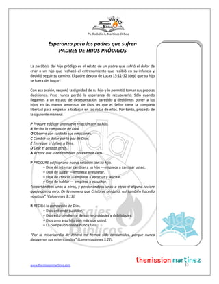Ps. Rodolfo A. Martínez Ochoa
www.themissionmartinez.com 13
Esperanza para los padres que sufren
PADRES DE HIJOS PRÓDIGOS
La parábola del hijo pródigo es el relato de un padre que sufrió el dolor de
criar a un hijo que rechazó el entrenamiento que recibió en su infancia y
decidió seguir su camino. El padre devoto de Lucas 15:11-32 ¡dejó que su hijo
se fuera del hogar!
Con esa acción, respetó la dignidad de su hijo y le permitió tomar sus propias
decisiones. Pero nunca perdió la esperanza de recuperarlo. Sólo cuando
llegamos a un estado de desesperación parecido y decidimos poner a los
hijos en las manos amorosas de Dios, es que el Señor tiene la completa
libertad para empezar a trabajar en las vidas de ellos. Por tanto, proceda de
la siguiente manera:
P Procure edificar una nueva relación con su hijo.
R Reciba la compasión de Dios.
O Observe con cuidado sus emociones.
C Cambie su dolor por la paz de Dios.
E Entregue el futuro a Dios.
D Deje el pasado atrás.
A Acepte que usted también necesita de Dios.
P PROCURE edificar una nueva relación con su hijo.
• Deje de intentar cambiar a su hijo —empiece a cambiar usted.
• Deje de juzgar —empiece a respetar.
• Deje de criticar —empiece a apreciar y felicitar.
• Deje de hablar — empiece a escuchar.
“soportándoos unos a otros, y perdonándoos unos a otros si alguno tuviere
queja contra otro. De la manera que Cristo os perdonó, así también hacedlo
vosotros” (Colosenses 3:13).
R RECIBA la compasión de Dios.
• Dios entiende su dolor.
• Dios está pendiente de sus necesidades y debilidades.
• Dios ama a su hijo aún más que usted.
• La compasión divina nunca falla.
“Por la misericordia de Jehová no hemos sido consumidos, porque nunca
decayeron sus misericordias” (Lamentaciones 3:22).
 