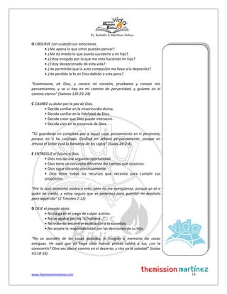 Ps. Rodolfo A. Martínez Ochoa
www.themissionmartinez.com 14
O OBSERVE con cuidado sus emociones.
• ¿Me apena lo que otros puedan pensar?
• ¿Me da miedo lo que pueda sucederle a mi hijo?
• ¿Estoy enojado por lo que me está haciendo mi hijo?
• ¿Estoy decepcionado de esta vida?
• ¿He permitido que la auto compasión me lleve a la depresión?
• ¿He perdido la fe en Dios debido a esta pena?
“Examíname, oh Dios, y conoce mi corazón; pruébame y conoce mis
pensamientos; y ve si hay en mí camino de perversidad, y guíame en el
camino eterno” (Salmos 139:23-24).
C CAMBIE su dolor por la paz de Dios.
• Decida confiar en la misericordia divina.
• Decida confiar en la fidelidad de Dios.
• Decida creer que Dios puede intervenir.
• Decida vivir en la presencia de Dios.
“Tú guardarás en completa paz a aquel cuyo pensamiento en ti persevera;
porque en ti ha confiado. Confiad en Jehová perpetuamente, porque en
Jehová el Señor está la fortaleza de los siglos” (Isaías 26:3-4).
E ENTREGUE el futuro a Dios.
• Dios nos da una segunda oportunidad.
• Dios tiene un concepto diferente del tiempo que nosotros.
• Dios sigue obrando continuamente.
• Dios tiene todos los recursos que necesita para cumplir sus
propósitos.
“Por lo cual asimismo padezco esto; pero no me avergüenzo, porque yo sé a
quién he creído, y estoy seguro que es poderoso para guardar mi depósito
para aquel día” (2 Timoteo 1:12).
D DEJE el pasado atrás.
• No caiga en el juego de culpar a otros.
• No se agobie por los “si hubiera...”
• No trate de encontrar explicación a lo sucedido.
• No acepte la responsabilidad por las decisiones de su hijo.
“No os acordéis de las cosas pasadas, ni traigáis a memoria las cosas
antiguas. He aquí que yo hago cosa nueva; pronto saldrá a luz; ¿no la
conoceréis? Otra vez abriré camino en el desierto, y ríos en la soledad” (Isaías
43:18-19).
 