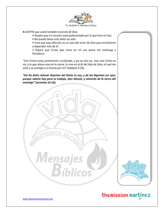 Ps. Rodolfo A. Martínez Ochoa
www.themissionmartinez.com 15
A ACEPTE que usted también necesita de Dios.
• Acepto que mi corazón está quebrantado por lo que hizo mi hijo.
• No puedo llevar este dolor yo solo.
• Creo que esta aflicción es un acto del amor de Dios para enseñarme
a depender más de él.
• Dejaré que Cristo que mora en mí sea quien me sostenga y
fortalezca.
“Con Cristo estoy juntamente crucificado, y ya no vivo yo, mas vive Cristo en
mí; y lo que ahora vivo en la carne, lo vivo en la fe del Hijo de Dios, el cual me
amó y se entregó a sí mismo por mí” (Gálatas 2:20).
“Así ha dicho Jehová: Reprime del llanto tu voz, y de las lágrimas tus ojos;
porque salario hay para tu trabajo, dice Jehová, y volverán de la tierra del
enemigo” (Jeremías 31:16).
 